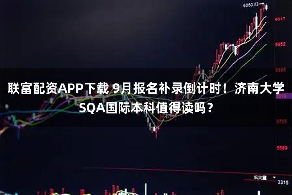 联富配资APP下载 9月报名补录倒计时！济南大学SQA国际本科值得读吗？