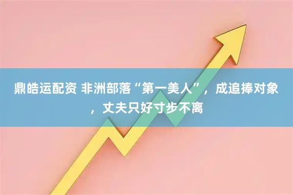 鼎皓运配资 非洲部落“第一美人”，成追捧对象，丈夫只好寸步不离