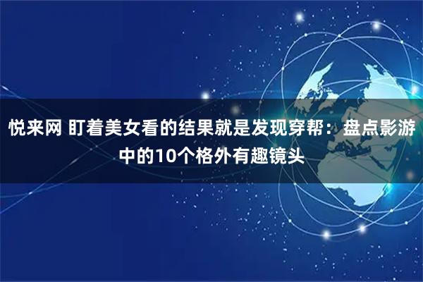 悦来网 盯着美女看的结果就是发现穿帮：盘点影游中的10个格外有趣镜头