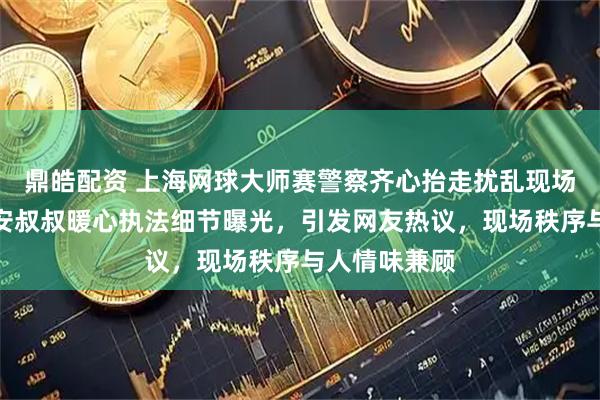 鼎皓配资 上海网球大师赛警察齐心抬走扰乱现场的女子，保安叔叔暖心执法细节曝光，引发网友热议，现场秩序与人情味兼顾