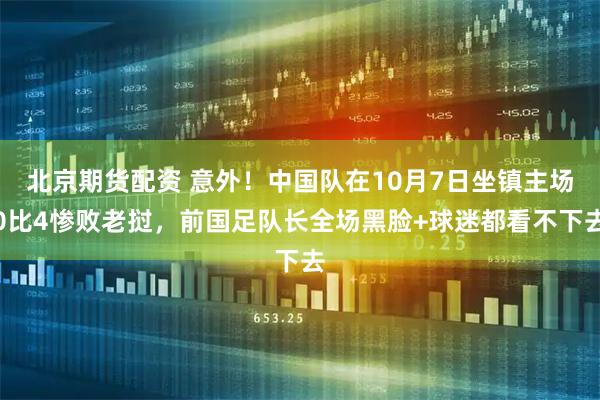 北京期货配资 意外！中国队在10月7日坐镇主场0比4惨败老挝，前国足队长全场黑脸+球迷都看不下去
