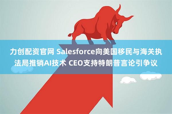 力创配资官网 Salesforce向美国移民与海关执法局推销AI技术 CEO支持特朗普言论引争议