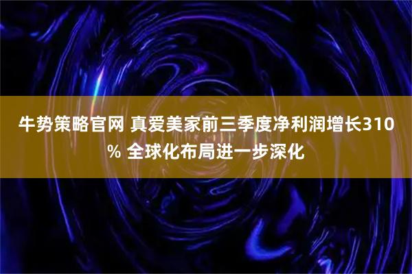 牛势策略官网 真爱美家前三季度净利润增长310% 全球化布局进一步深化