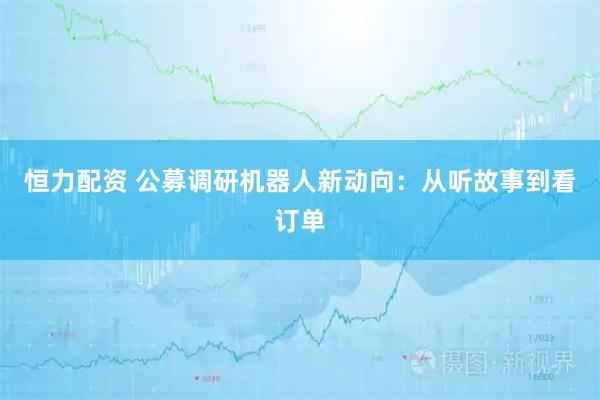 恒力配资 公募调研机器人新动向：从听故事到看订单