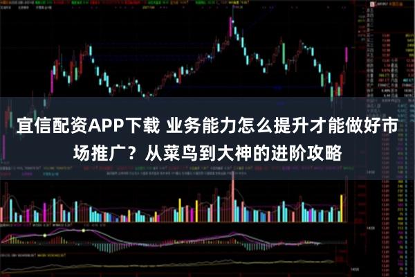 宜信配资APP下载 业务能力怎么提升才能做好市场推广？从菜鸟到大神的进阶攻略