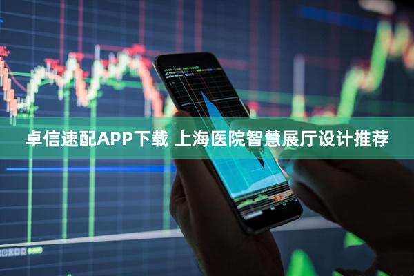 卓信速配APP下载 上海医院智慧展厅设计推荐