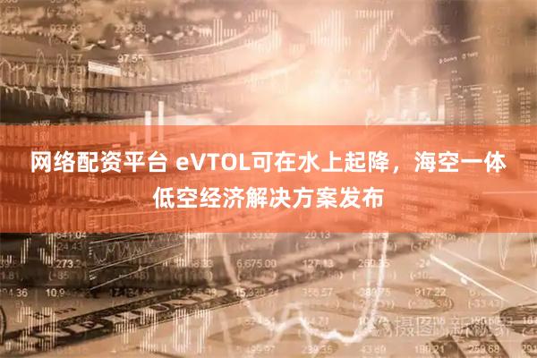 网络配资平台 eVTOL可在水上起降，海空一体低空经济解决方案发布