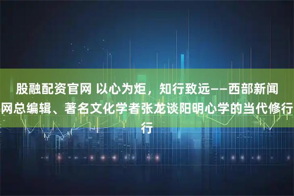 股融配资官网 以心为炬，知行致远——西部新闻网总编辑、著名文化学者张龙谈阳明心学的当代修行