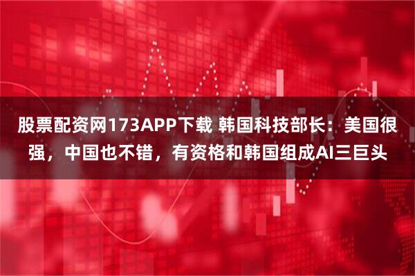 股票配资网173APP下载 韩国科技部长：美国很强，中国也不错，有资格和韩国组成AI三巨头