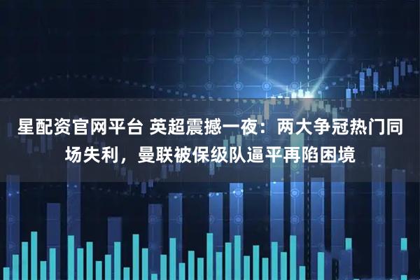 星配资官网平台 英超震撼一夜：两大争冠热门同场失利，曼联被保级队逼平再陷困境