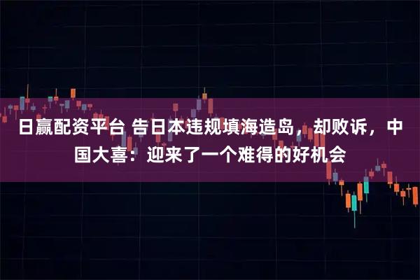 日赢配资平台 告日本违规填海造岛，却败诉，中国大喜：迎来了一个难得的好机会
