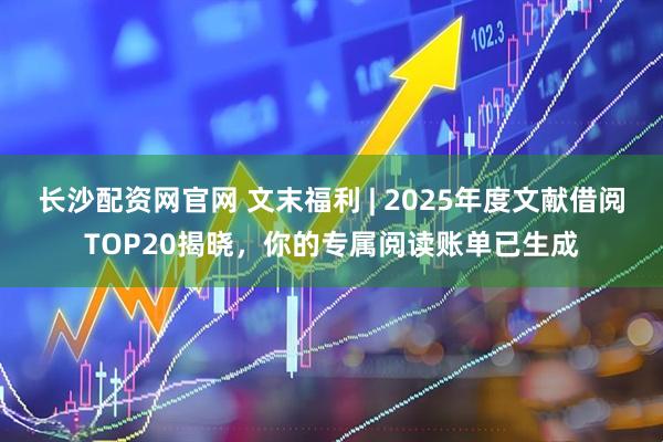 长沙配资网官网 文末福利 | 2025年度文献借阅TOP20揭晓，你的专属阅读账单已生成