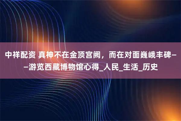 中祥配资 真神不在金顶宫阙，而在对面巍峨丰碑——游览西藏博物馆心得_人民_生活_历史