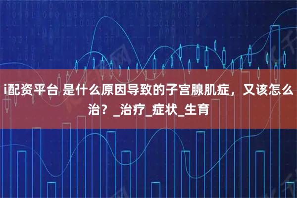 i配资平台 是什么原因导致的子宫腺肌症,又该怎么治?_治疗_症状_生育