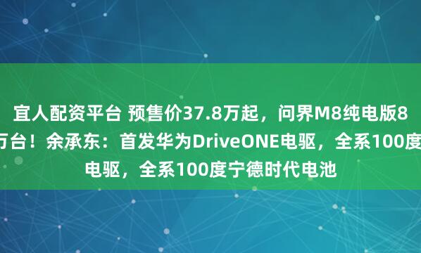 宜人配资平台 预售价37.8万起，问界M8纯电版8小时小订破1万台！余承东：首发华为DriveONE电驱，全系100度宁德时代电池
