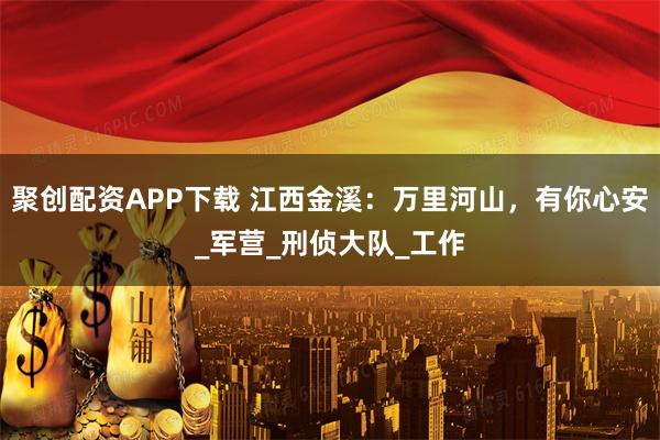 聚创配资APP下载 江西金溪：万里河山，有你心安_军营_刑侦大队_工作