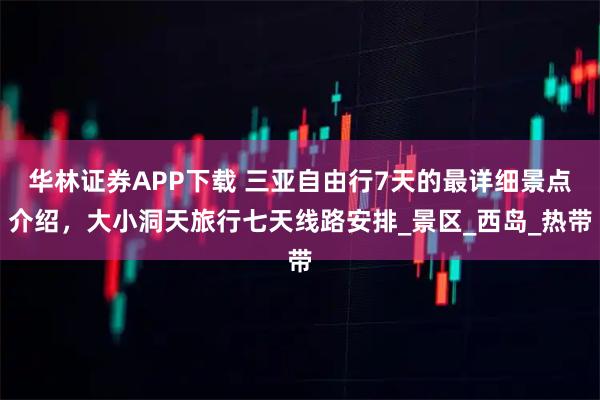 华林证券APP下载 三亚自由行7天的最详细景点介绍，大小洞天旅行七天线路安排_景区_西岛_热带