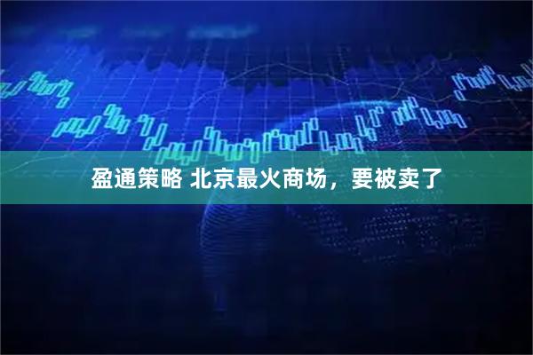 盈通策略 北京最火商场，要被卖了