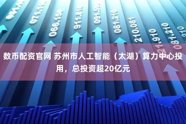数币配资官网 苏州市人工智能（太湖）算力中心投用，总投资超20亿元
