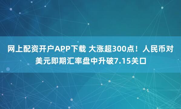 网上配资开户APP下载 大涨超300点！人民币对美元即期汇率盘中升破7.15关口