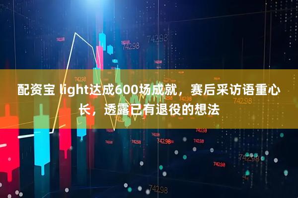 配资宝 light达成600场成就，赛后采访语重心长，透露已有退役的想法