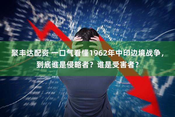 聚丰达配资 一口气看懂1962年中印边境战争,到底谁是侵略者?谁是受害者?