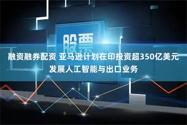 融资融券配资 亚马逊计划在印投资超350亿美元发展人工智能与出口业务