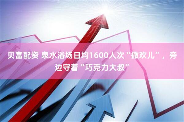 贝富配资 泉水浴场日均1600人次“撒欢儿”，旁边守着“巧克力大叔”