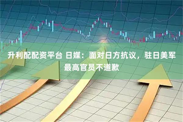 升利配配资平台 日媒：面对日方抗议，驻日美军最高官员不道歉